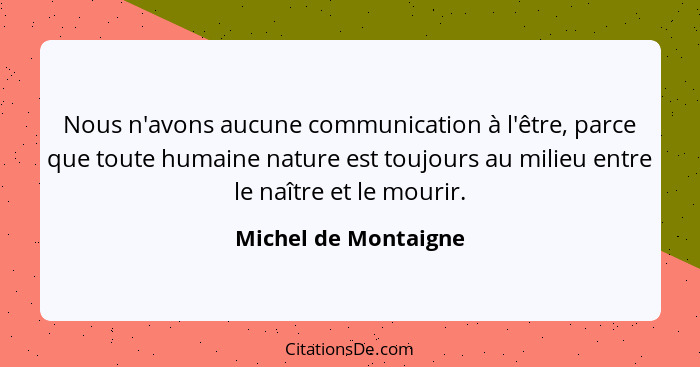 Nous n'avons aucune communication à l'être, parce que toute humaine nature est toujours au milieu entre le naître et le mourir.... - Michel de Montaigne