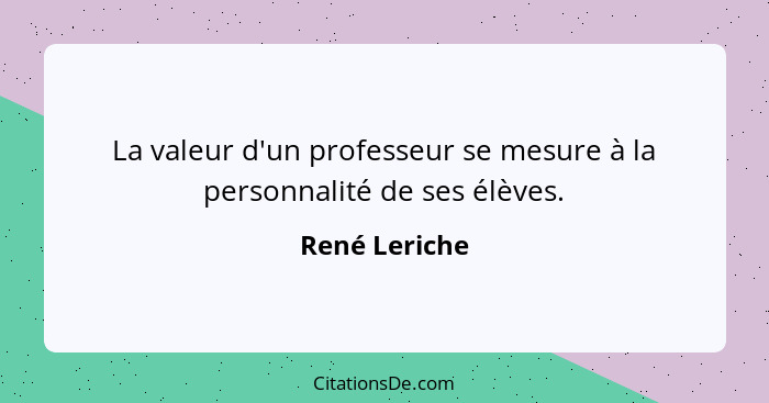 La valeur d'un professeur se mesure à la personnalité de ses élèves.... - René Leriche