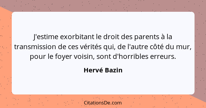 J'estime exorbitant le droit des parents à la transmission de ces vérités qui, de l'autre côté du mur, pour le foyer voisin, sont d'horr... - Hervé Bazin