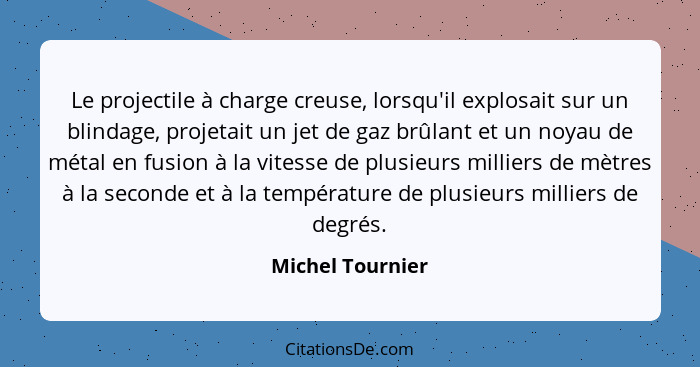 Le projectile à charge creuse, lorsqu'il explosait sur un blindage, projetait un jet de gaz brûlant et un noyau de métal en fusion à... - Michel Tournier