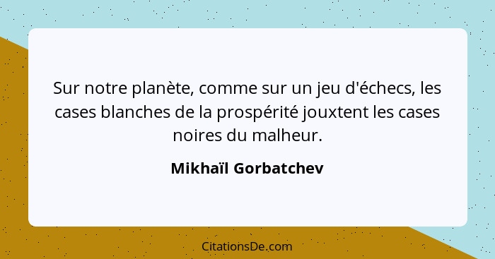 Sur notre planète, comme sur un jeu d'échecs, les cases blanches de la prospérité jouxtent les cases noires du malheur.... - Mikhaïl Gorbatchev