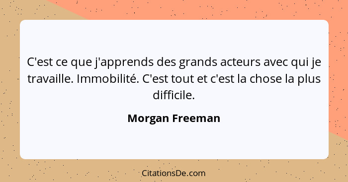 C'est ce que j'apprends des grands acteurs avec qui je travaille. Immobilité. C'est tout et c'est la chose la plus difficile.... - Morgan Freeman