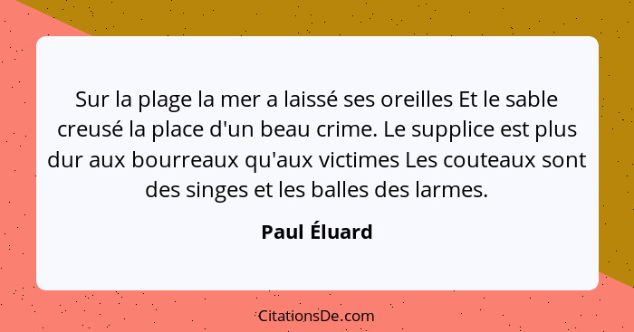 Sur la plage la mer a laissé ses oreilles Et le sable creusé la place d'un beau crime. Le supplice est plus dur aux bourreaux qu'aux vic... - Paul Éluard