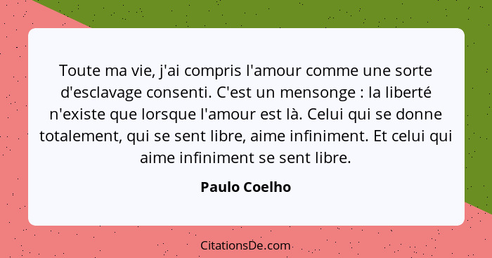 Toute ma vie, j'ai compris l'amour comme une sorte d'esclavage consenti. C'est un mensonge : la liberté n'existe que lorsque l'amo... - Paulo Coelho