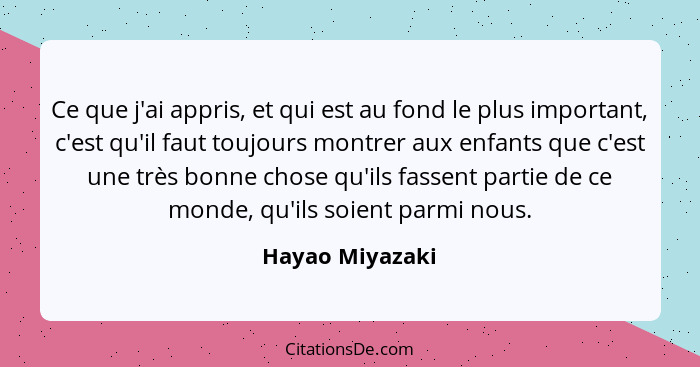 Ce que j'ai appris, et qui est au fond le plus important, c'est qu'il faut toujours montrer aux enfants que c'est une très bonne chos... - Hayao Miyazaki