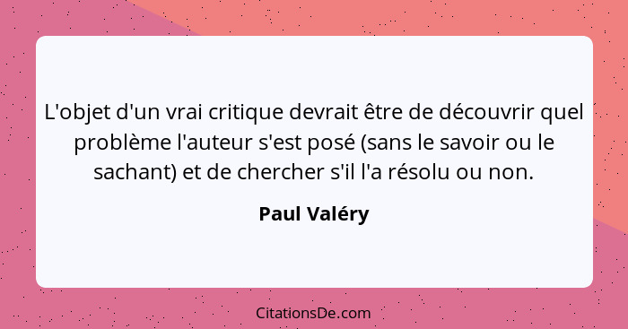 L'objet d'un vrai critique devrait être de découvrir quel problème l'auteur s'est posé (sans le savoir ou le sachant) et de chercher s'i... - Paul Valéry