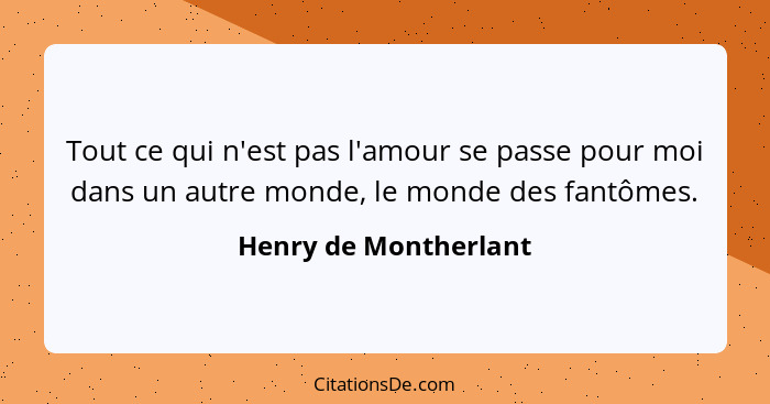 Tout ce qui n'est pas l'amour se passe pour moi dans un autre monde, le monde des fantômes.... - Henry de Montherlant