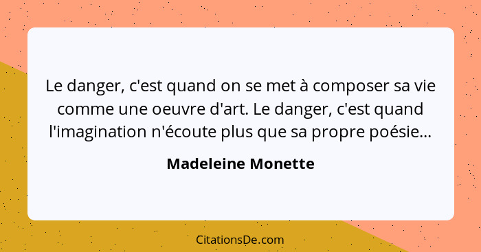 Le danger, c'est quand on se met à composer sa vie comme une oeuvre d'art. Le danger, c'est quand l'imagination n'écoute plus que... - Madeleine Monette