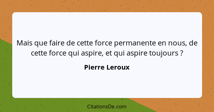 Mais que faire de cette force permanente en nous, de cette force qui aspire, et qui aspire toujours ?... - Pierre Leroux