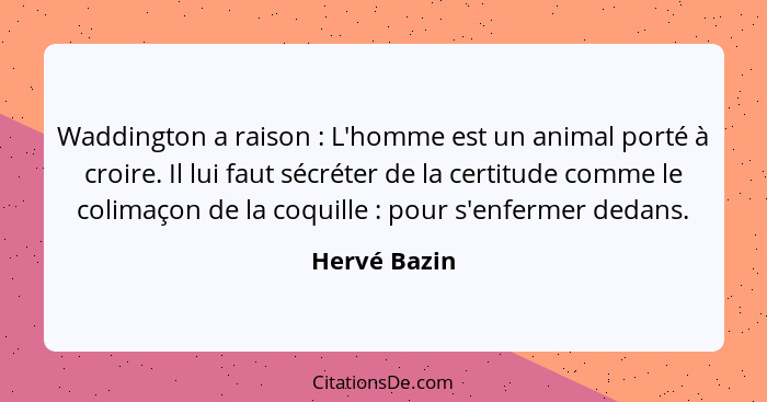 Waddington a raison : L'homme est un animal porté à croire. Il lui faut sécréter de la certitude comme le colimaçon de la coquille&... - Hervé Bazin