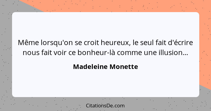 Même lorsqu'on se croit heureux, le seul fait d'écrire nous fait voir ce bonheur-là comme une illusion...... - Madeleine Monette