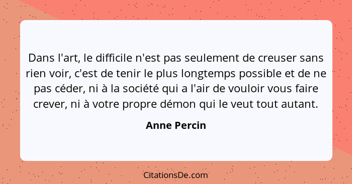 Dans l'art, le difficile n'est pas seulement de creuser sans rien voir, c'est de tenir le plus longtemps possible et de ne pas céder, ni... - Anne Percin