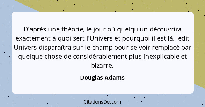 D'après une théorie, le jour où quelqu'un découvrira exactement à quoi sert l'Univers et pourquoi il est là, ledit Univers disparaîtra... - Douglas Adams