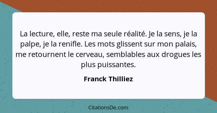 La lecture, elle, reste ma seule réalité. Je la sens, je la palpe, je la renifle. Les mots glissent sur mon palais, me retournent le... - Franck Thilliez