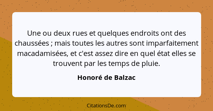 Une ou deux rues et quelques endroits ont des chaussées ; mais toutes les autres sont imparfaitement macadamisées, et c'est as... - Honoré de Balzac