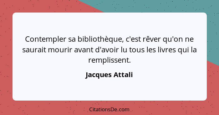 Contempler sa bibliothèque, c'est rêver qu'on ne saurait mourir avant d'avoir lu tous les livres qui la remplissent.... - Jacques Attali