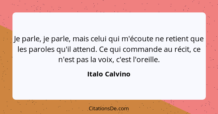Je parle, je parle, mais celui qui m'écoute ne retient que les paroles qu'il attend. Ce qui commande au récit, ce n'est pas la voix, c... - Italo Calvino