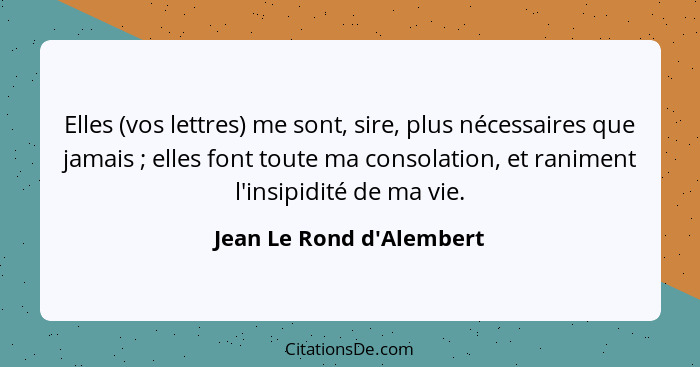 Elles (vos lettres) me sont, sire, plus nécessaires que jamais ; elles font toute ma consolation, et raniment l'ins... - Jean Le Rond d'Alembert
