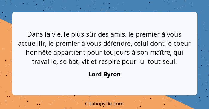 Dans la vie, le plus sûr des amis, le premier à vous accueillir, le premier à vous défendre, celui dont le coeur honnête appartient pour... - Lord Byron