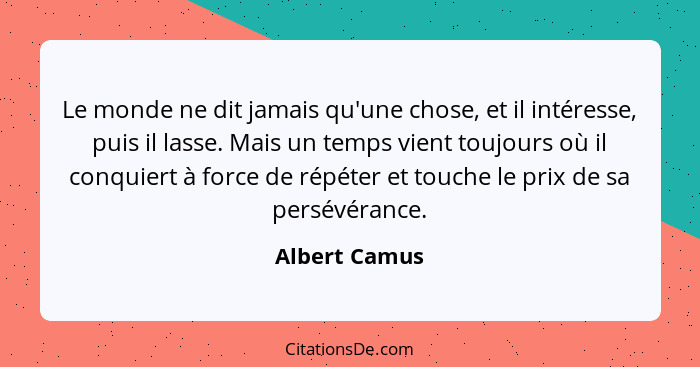 Le monde ne dit jamais qu'une chose, et il intéresse, puis il lasse. Mais un temps vient toujours où il conquiert à force de répéter et... - Albert Camus