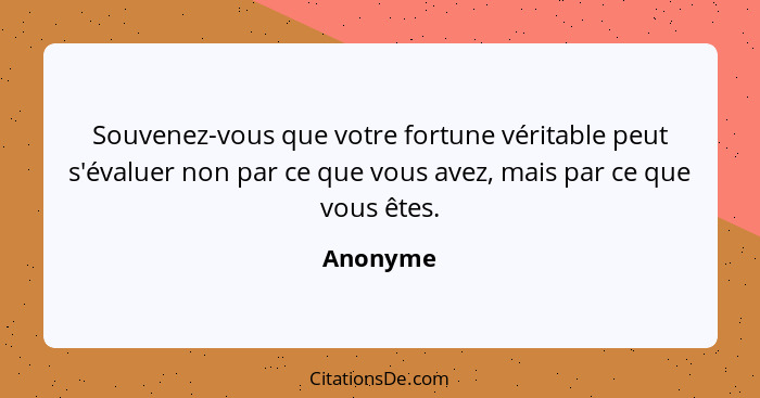 Souvenez-vous que votre fortune véritable peut s'évaluer non par ce que vous avez, mais par ce que vous êtes.... - Anonyme