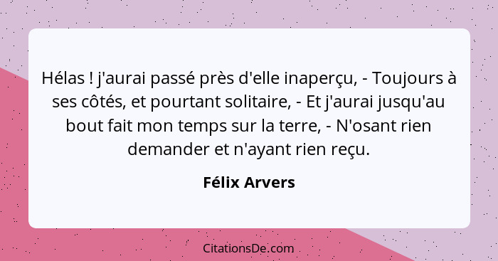 Hélas ! j'aurai passé près d'elle inaperçu, - Toujours à ses côtés, et pourtant solitaire, - Et j'aurai jusqu'au bout fait mon tem... - Félix Arvers