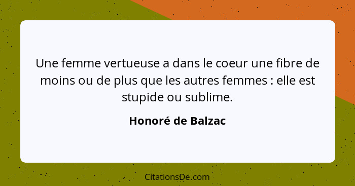 Une femme vertueuse a dans le coeur une fibre de moins ou de plus que les autres femmes : elle est stupide ou sublime.... - Honoré de Balzac