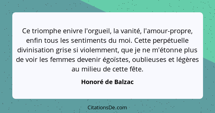 Ce triomphe enivre l'orgueil, la vanité, l'amour-propre, enfin tous les sentiments du moi. Cette perpétuelle divinisation grise si... - Honoré de Balzac