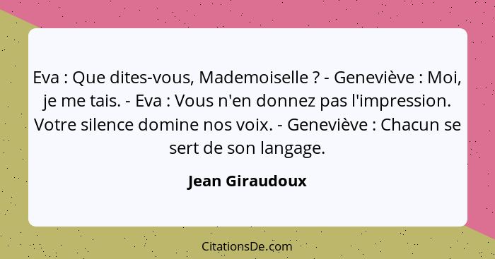 Eva : Que dites-vous, Mademoiselle ? - Geneviève : Moi, je me tais. - Eva : Vous n'en donnez pas l'impression. Vo... - Jean Giraudoux