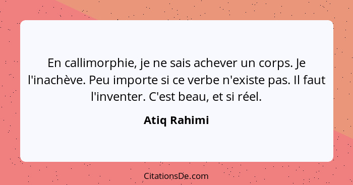 En callimorphie, je ne sais achever un corps. Je l'inachève. Peu importe si ce verbe n'existe pas. Il faut l'inventer. C'est beau, et si... - Atiq Rahimi