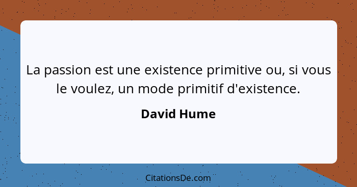 La passion est une existence primitive ou, si vous le voulez, un mode primitif d'existence.... - David Hume