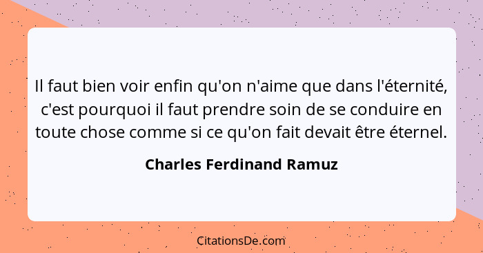 Il faut bien voir enfin qu'on n'aime que dans l'éternité, c'est pourquoi il faut prendre soin de se conduire en toute chose... - Charles Ferdinand Ramuz