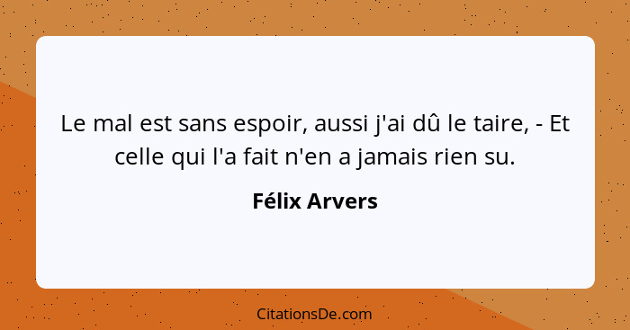 Le mal est sans espoir, aussi j'ai dû le taire, - Et celle qui l'a fait n'en a jamais rien su.... - Félix Arvers