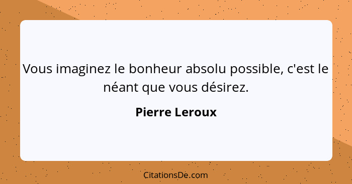 Vous imaginez le bonheur absolu possible, c'est le néant que vous désirez.... - Pierre Leroux