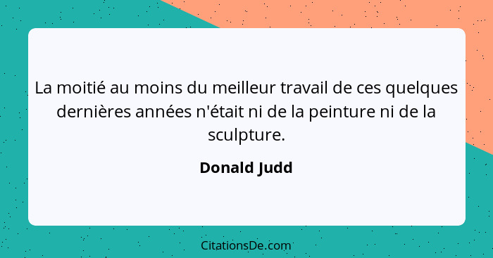 La moitié au moins du meilleur travail de ces quelques dernières années n'était ni de la peinture ni de la sculpture.... - Donald Judd