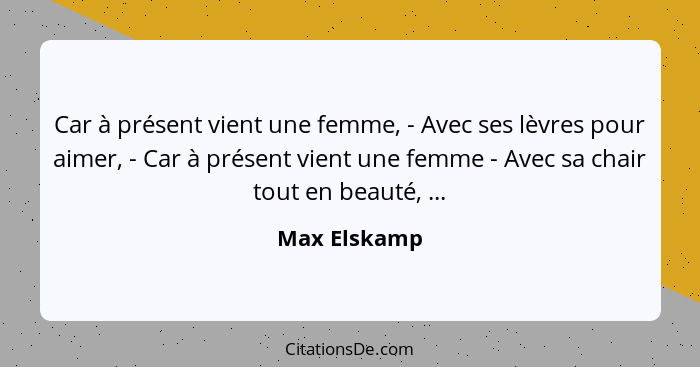 Car à présent vient une femme, - Avec ses lèvres pour aimer, - Car à présent vient une femme - Avec sa chair tout en beauté, ...... - Max Elskamp