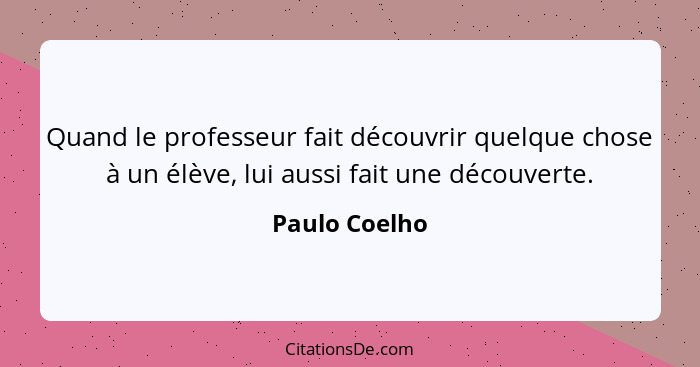 Quand le professeur fait découvrir quelque chose à un élève, lui aussi fait une découverte.... - Paulo Coelho