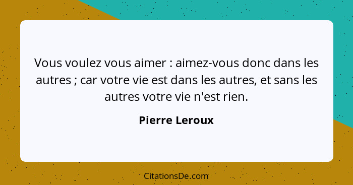 Vous voulez vous aimer : aimez-vous donc dans les autres ; car votre vie est dans les autres, et sans les autres votre vie n... - Pierre Leroux