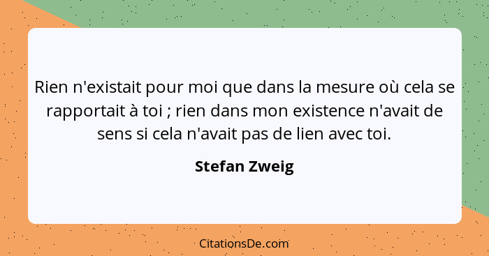 Rien n'existait pour moi que dans la mesure où cela se rapportait à toi ; rien dans mon existence n'avait de sens si cela n'avait... - Stefan Zweig