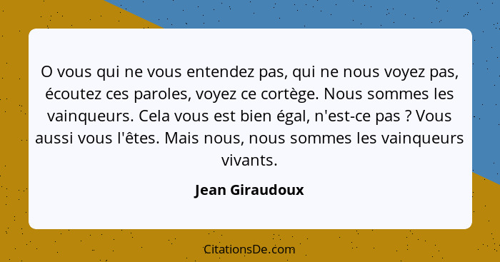 O vous qui ne vous entendez pas, qui ne nous voyez pas, écoutez ces paroles, voyez ce cortège. Nous sommes les vainqueurs. Cela vous... - Jean Giraudoux