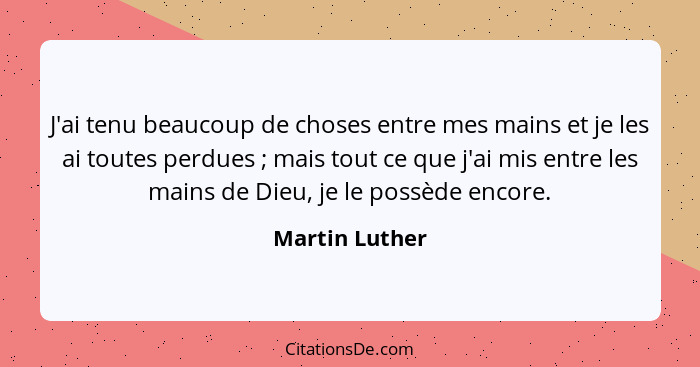 J'ai tenu beaucoup de choses entre mes mains et je les ai toutes perdues ; mais tout ce que j'ai mis entre les mains de Dieu, je... - Martin Luther