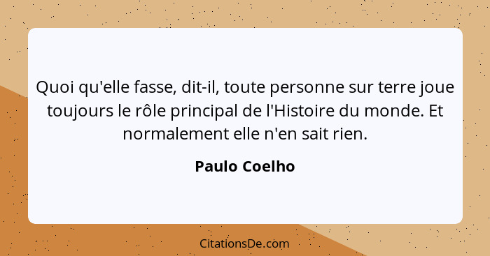 Quoi qu'elle fasse, dit-il, toute personne sur terre joue toujours le rôle principal de l'Histoire du monde. Et normalement elle n'en s... - Paulo Coelho