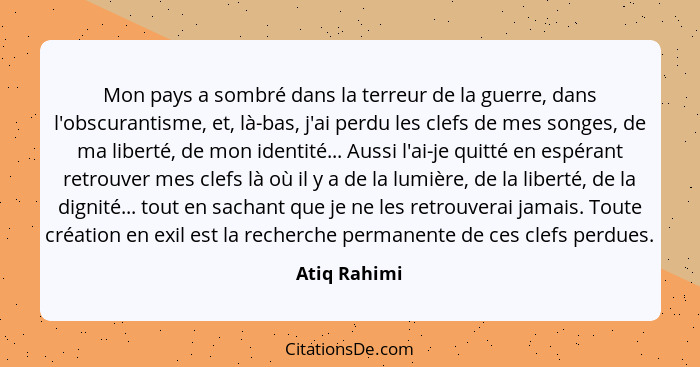 Mon pays a sombré dans la terreur de la guerre, dans l'obscurantisme, et, là-bas, j'ai perdu les clefs de mes songes, de ma liberté, de... - Atiq Rahimi