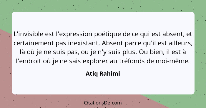 L'invisible est l'expression poétique de ce qui est absent, et certainement pas inexistant. Absent parce qu'il est ailleurs, là où je ne... - Atiq Rahimi