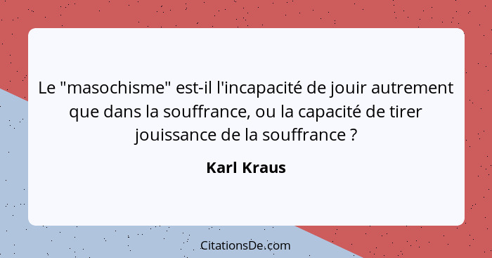 Le "masochisme" est-il l'incapacité de jouir autrement que dans la souffrance, ou la capacité de tirer jouissance de la souffrance ?... - Karl Kraus