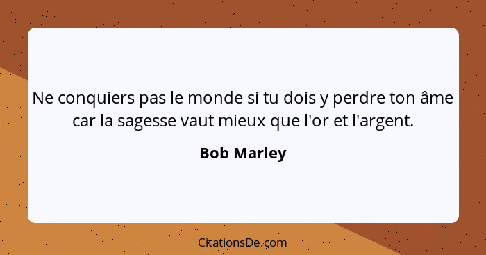 Ne conquiers pas le monde si tu dois y perdre ton âme car la sagesse vaut mieux que l'or et l'argent.... - Bob Marley