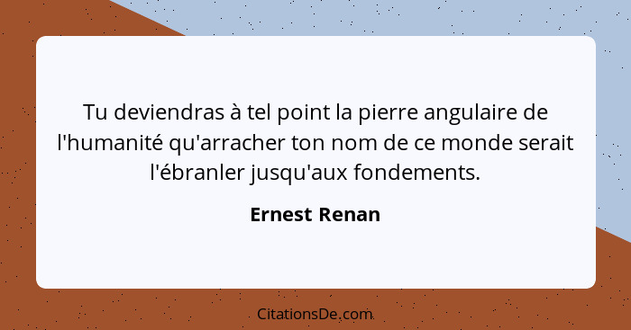 Tu deviendras à tel point la pierre angulaire de l'humanité qu'arracher ton nom de ce monde serait l'ébranler jusqu'aux fondements.... - Ernest Renan