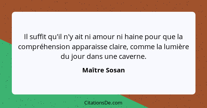 Il suffit qu'il n'y ait ni amour ni haine pour que la compréhension apparaisse claire, comme la lumière du jour dans une caverne.... - Maître Sosan