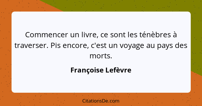 Commencer un livre, ce sont les ténèbres à traverser. Pis encore, c'est un voyage au pays des morts.... - Françoise Lefèvre