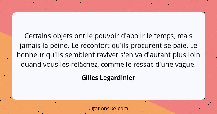 Certains objets ont le pouvoir d'abolir le temps, mais jamais la peine. Le réconfort qu'ils procurent se paie. Le bonheur qu'ils... - Gilles Legardinier